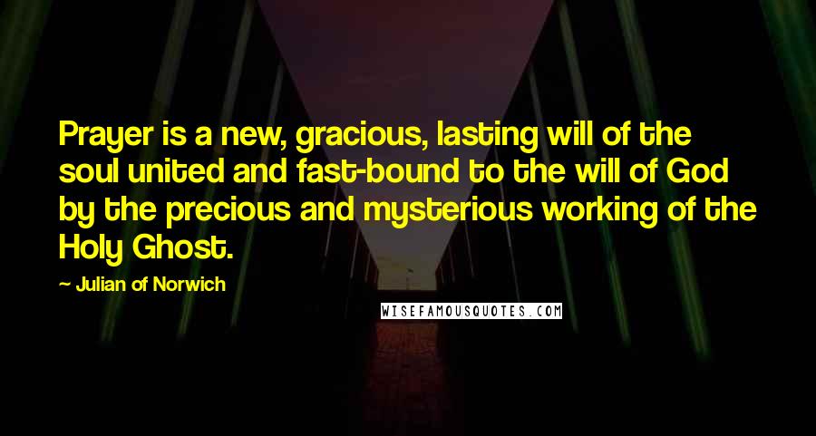 Julian Of Norwich Quotes: Prayer is a new, gracious, lasting will of the soul united and fast-bound to the will of God by the precious and mysterious working of the Holy Ghost.