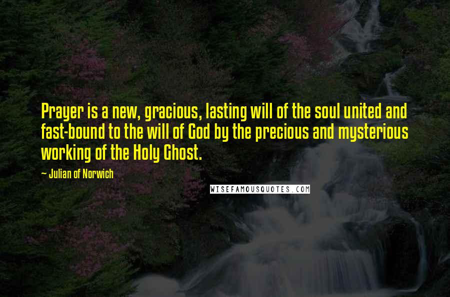 Julian Of Norwich Quotes: Prayer is a new, gracious, lasting will of the soul united and fast-bound to the will of God by the precious and mysterious working of the Holy Ghost.