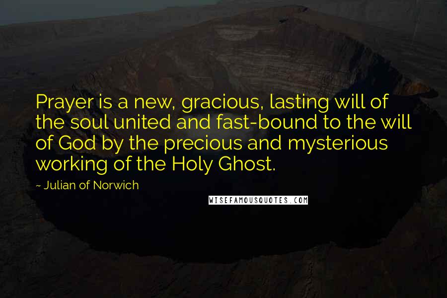 Julian Of Norwich Quotes: Prayer is a new, gracious, lasting will of the soul united and fast-bound to the will of God by the precious and mysterious working of the Holy Ghost.