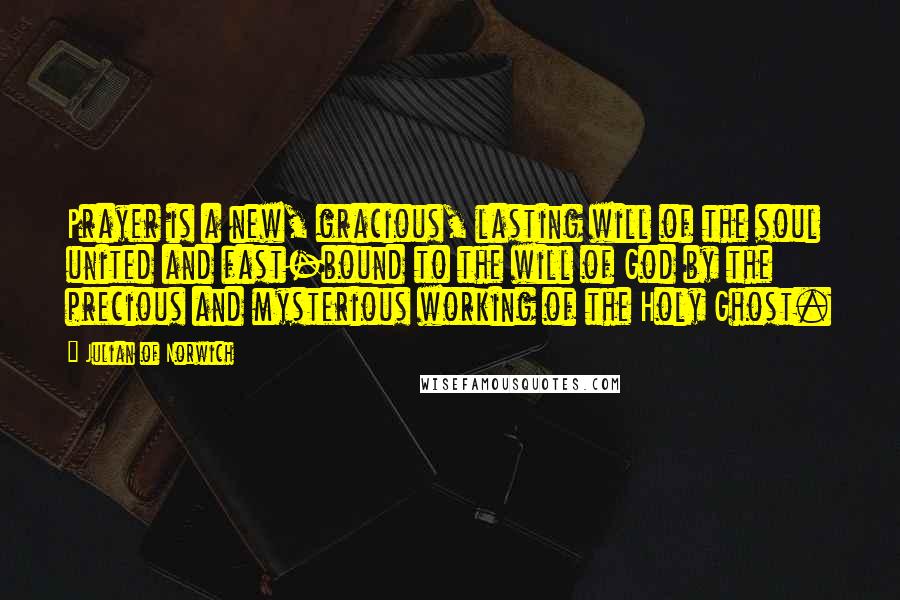 Julian Of Norwich Quotes: Prayer is a new, gracious, lasting will of the soul united and fast-bound to the will of God by the precious and mysterious working of the Holy Ghost.