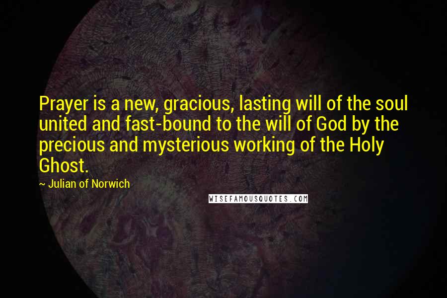 Julian Of Norwich Quotes: Prayer is a new, gracious, lasting will of the soul united and fast-bound to the will of God by the precious and mysterious working of the Holy Ghost.