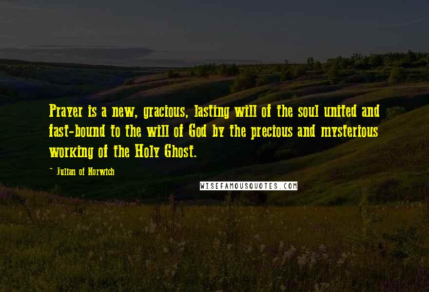 Julian Of Norwich Quotes: Prayer is a new, gracious, lasting will of the soul united and fast-bound to the will of God by the precious and mysterious working of the Holy Ghost.