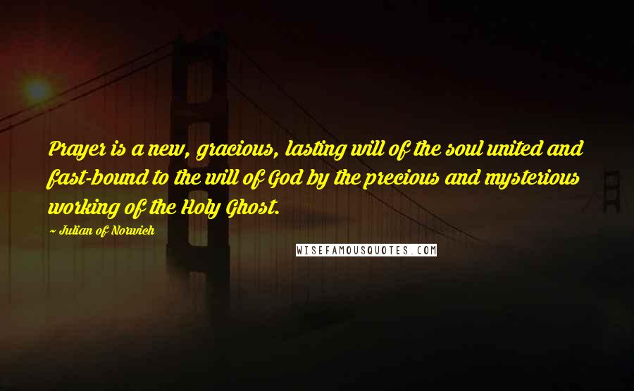 Julian Of Norwich Quotes: Prayer is a new, gracious, lasting will of the soul united and fast-bound to the will of God by the precious and mysterious working of the Holy Ghost.