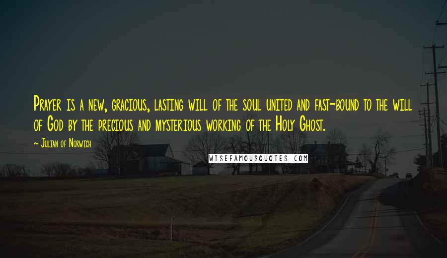 Julian Of Norwich Quotes: Prayer is a new, gracious, lasting will of the soul united and fast-bound to the will of God by the precious and mysterious working of the Holy Ghost.