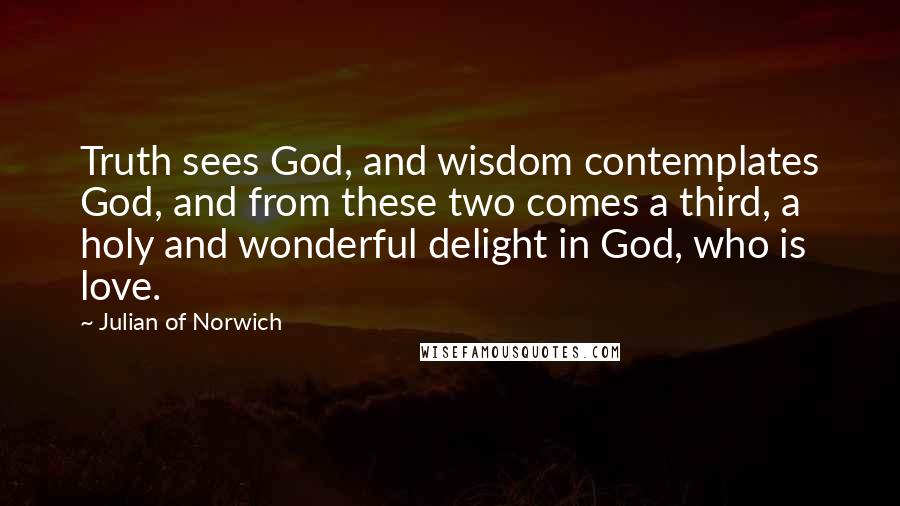 Julian Of Norwich Quotes: Truth sees God, and wisdom contemplates God, and from these two comes a third, a holy and wonderful delight in God, who is love.