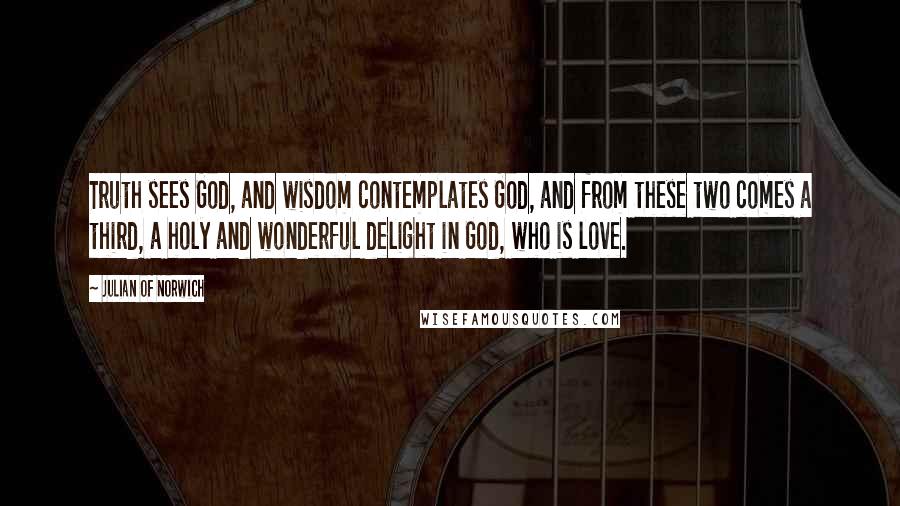 Julian Of Norwich Quotes: Truth sees God, and wisdom contemplates God, and from these two comes a third, a holy and wonderful delight in God, who is love.