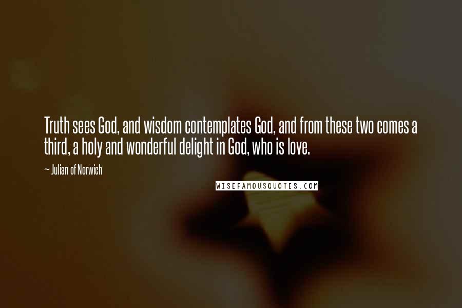 Julian Of Norwich Quotes: Truth sees God, and wisdom contemplates God, and from these two comes a third, a holy and wonderful delight in God, who is love.