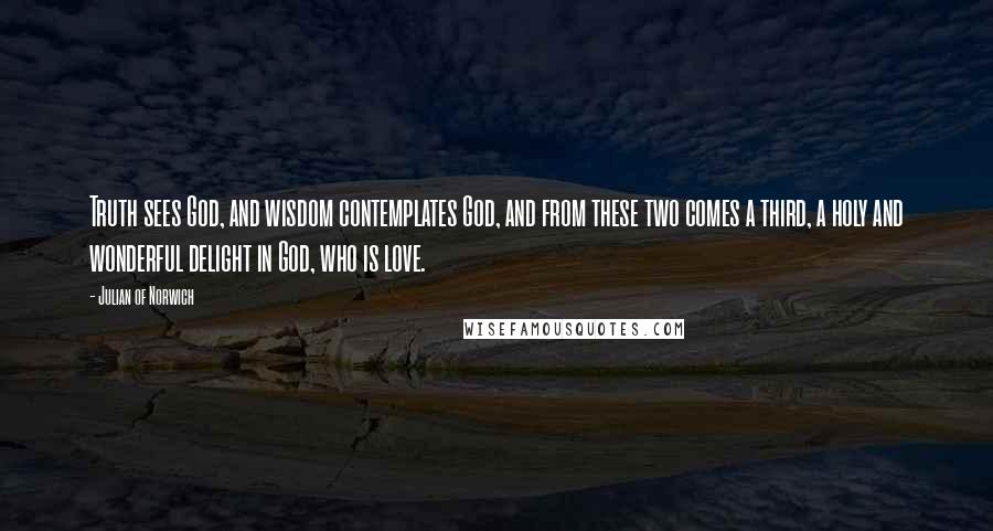 Julian Of Norwich Quotes: Truth sees God, and wisdom contemplates God, and from these two comes a third, a holy and wonderful delight in God, who is love.