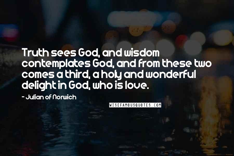 Julian Of Norwich Quotes: Truth sees God, and wisdom contemplates God, and from these two comes a third, a holy and wonderful delight in God, who is love.