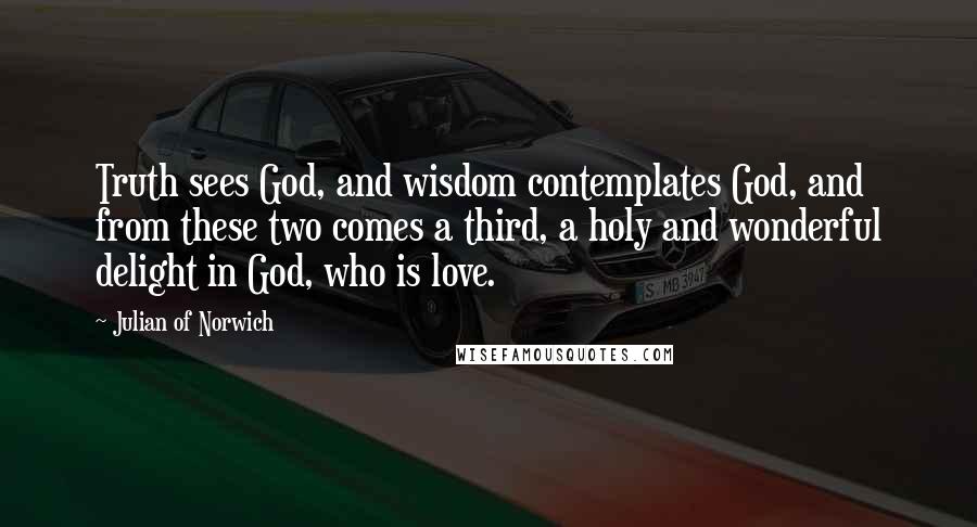 Julian Of Norwich Quotes: Truth sees God, and wisdom contemplates God, and from these two comes a third, a holy and wonderful delight in God, who is love.