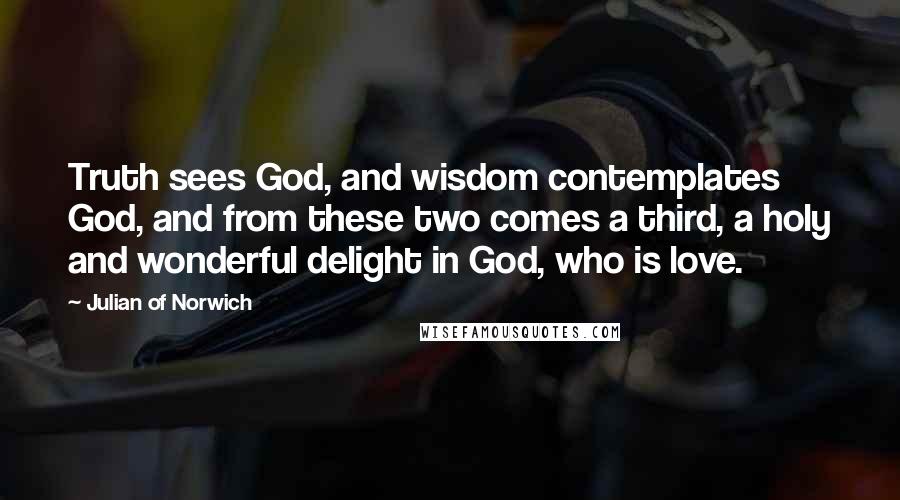 Julian Of Norwich Quotes: Truth sees God, and wisdom contemplates God, and from these two comes a third, a holy and wonderful delight in God, who is love.