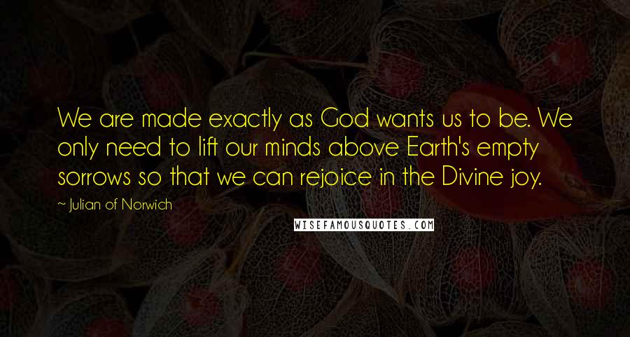 Julian Of Norwich Quotes: We are made exactly as God wants us to be. We only need to lift our minds above Earth's empty sorrows so that we can rejoice in the Divine joy.