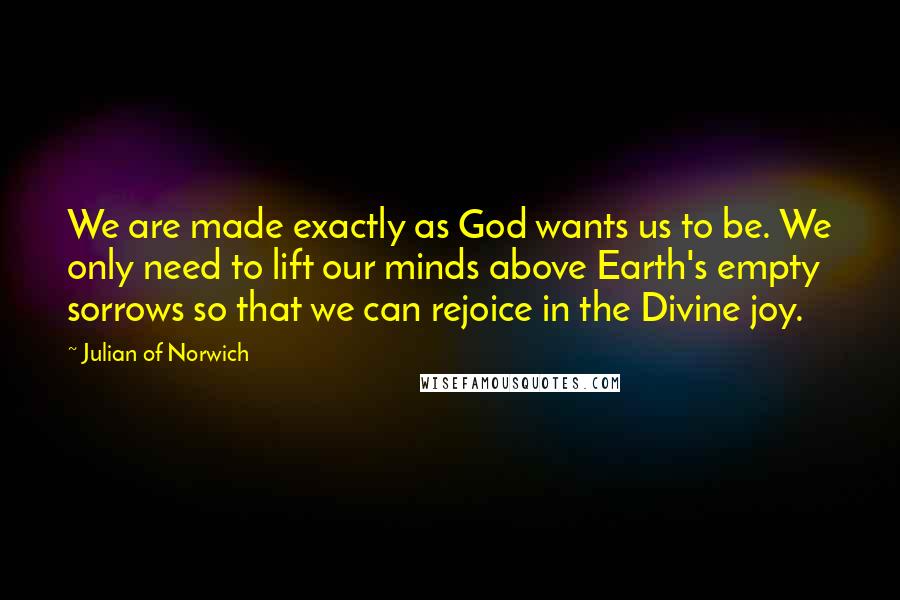 Julian Of Norwich Quotes: We are made exactly as God wants us to be. We only need to lift our minds above Earth's empty sorrows so that we can rejoice in the Divine joy.