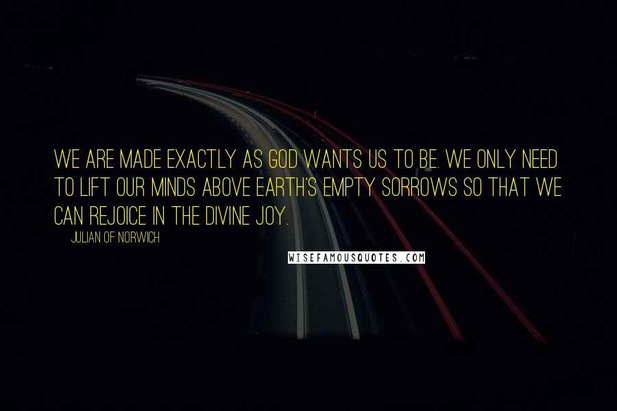 Julian Of Norwich Quotes: We are made exactly as God wants us to be. We only need to lift our minds above Earth's empty sorrows so that we can rejoice in the Divine joy.