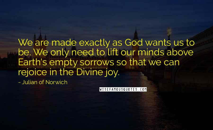Julian Of Norwich Quotes: We are made exactly as God wants us to be. We only need to lift our minds above Earth's empty sorrows so that we can rejoice in the Divine joy.