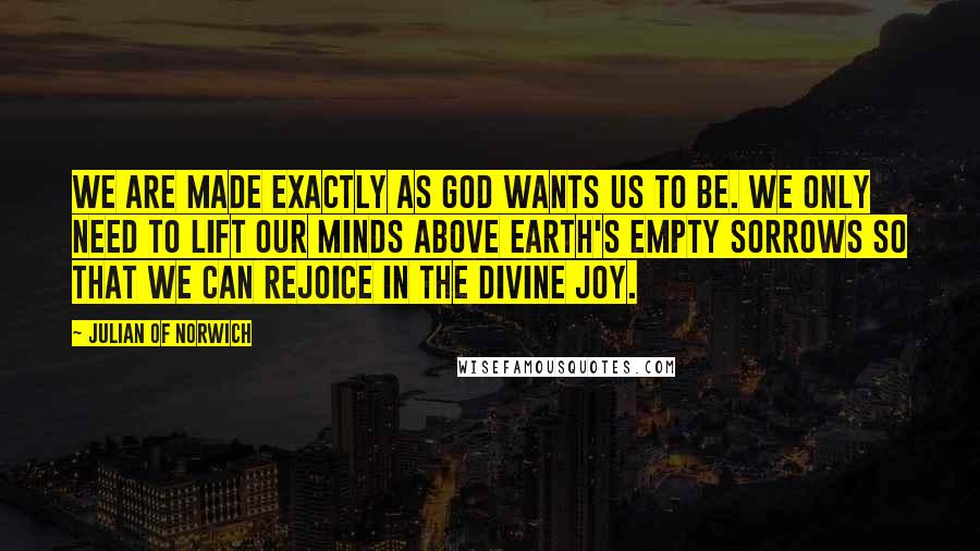Julian Of Norwich Quotes: We are made exactly as God wants us to be. We only need to lift our minds above Earth's empty sorrows so that we can rejoice in the Divine joy.