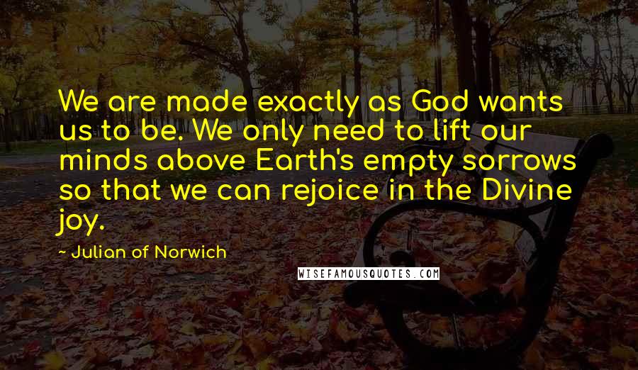 Julian Of Norwich Quotes: We are made exactly as God wants us to be. We only need to lift our minds above Earth's empty sorrows so that we can rejoice in the Divine joy.