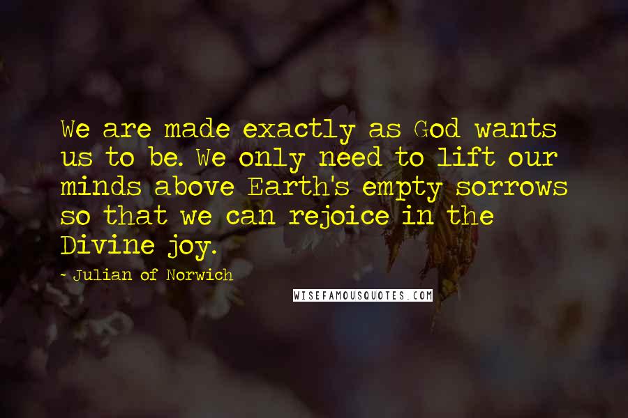 Julian Of Norwich Quotes: We are made exactly as God wants us to be. We only need to lift our minds above Earth's empty sorrows so that we can rejoice in the Divine joy.