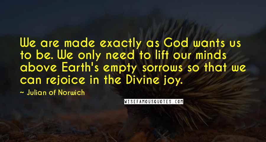 Julian Of Norwich Quotes: We are made exactly as God wants us to be. We only need to lift our minds above Earth's empty sorrows so that we can rejoice in the Divine joy.