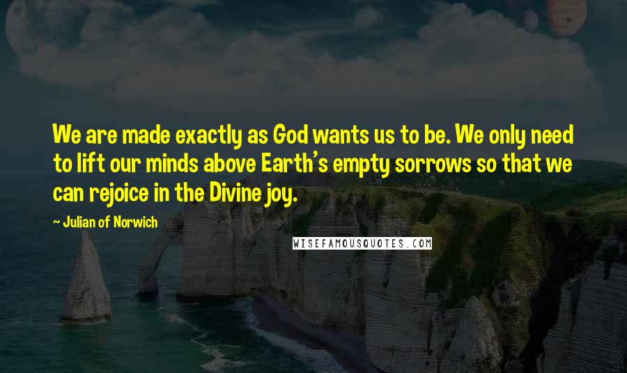 Julian Of Norwich Quotes: We are made exactly as God wants us to be. We only need to lift our minds above Earth's empty sorrows so that we can rejoice in the Divine joy.