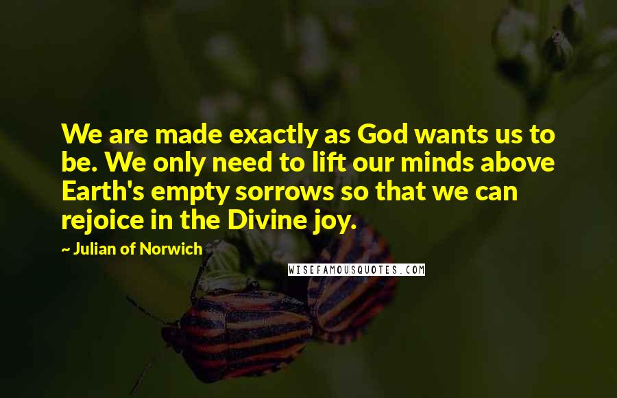 Julian Of Norwich Quotes: We are made exactly as God wants us to be. We only need to lift our minds above Earth's empty sorrows so that we can rejoice in the Divine joy.