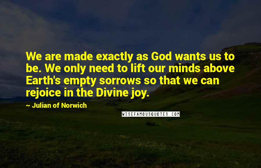 Julian Of Norwich Quotes: We are made exactly as God wants us to be. We only need to lift our minds above Earth's empty sorrows so that we can rejoice in the Divine joy.