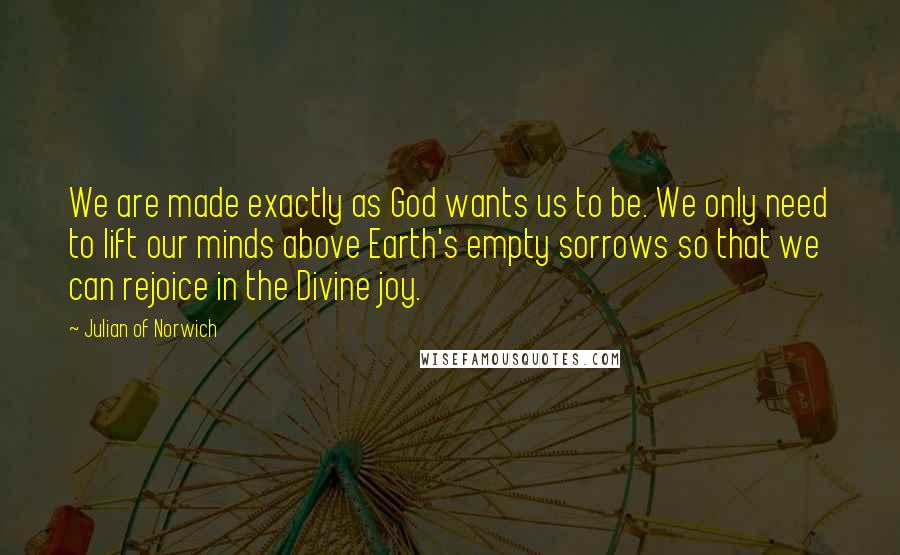 Julian Of Norwich Quotes: We are made exactly as God wants us to be. We only need to lift our minds above Earth's empty sorrows so that we can rejoice in the Divine joy.