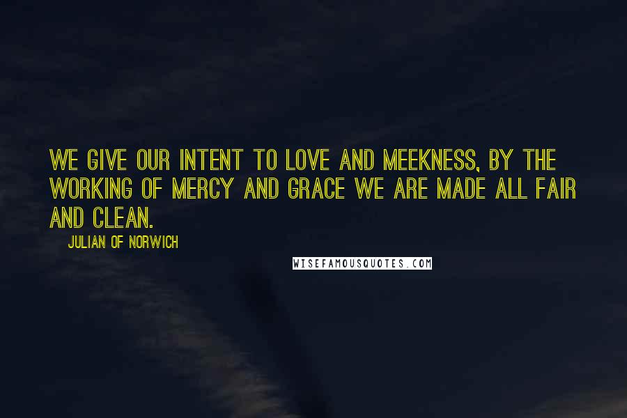 Julian Of Norwich Quotes: We give our intent to love and meekness, by the working of mercy and grace we are made all fair and clean.