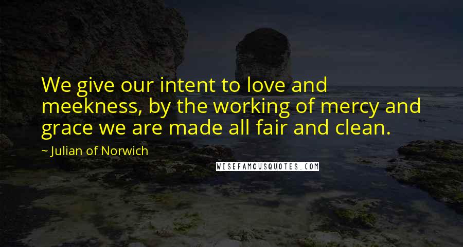 Julian Of Norwich Quotes: We give our intent to love and meekness, by the working of mercy and grace we are made all fair and clean.