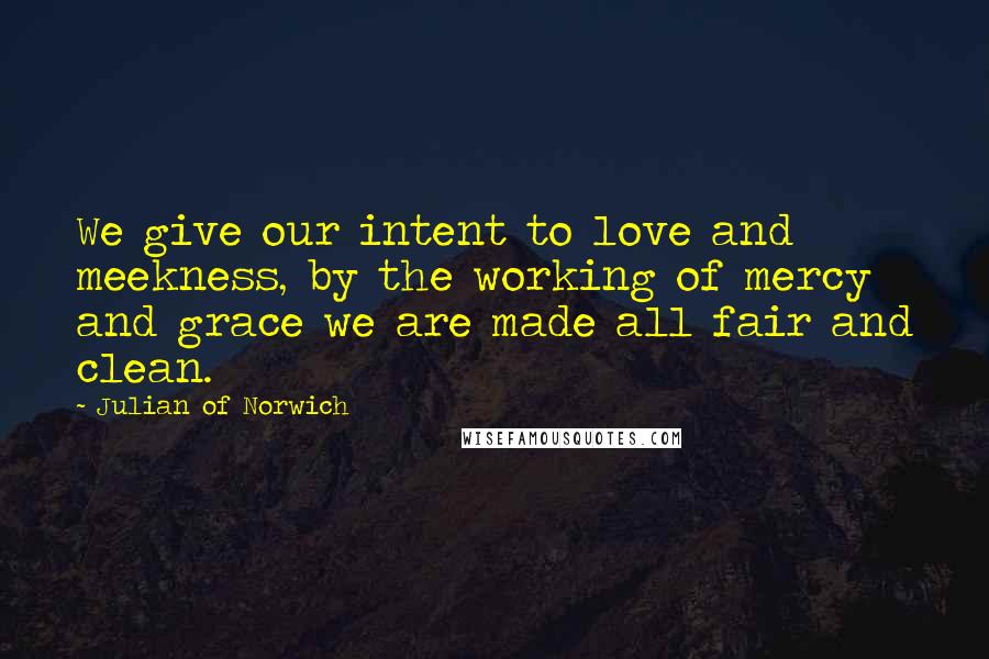 Julian Of Norwich Quotes: We give our intent to love and meekness, by the working of mercy and grace we are made all fair and clean.