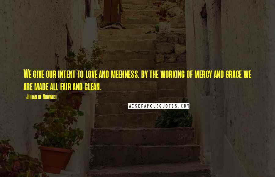 Julian Of Norwich Quotes: We give our intent to love and meekness, by the working of mercy and grace we are made all fair and clean.