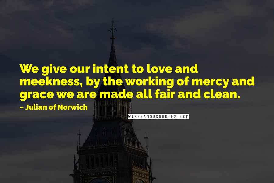 Julian Of Norwich Quotes: We give our intent to love and meekness, by the working of mercy and grace we are made all fair and clean.