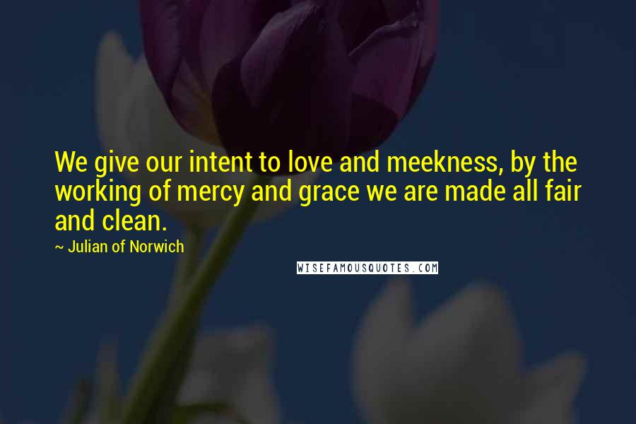 Julian Of Norwich Quotes: We give our intent to love and meekness, by the working of mercy and grace we are made all fair and clean.