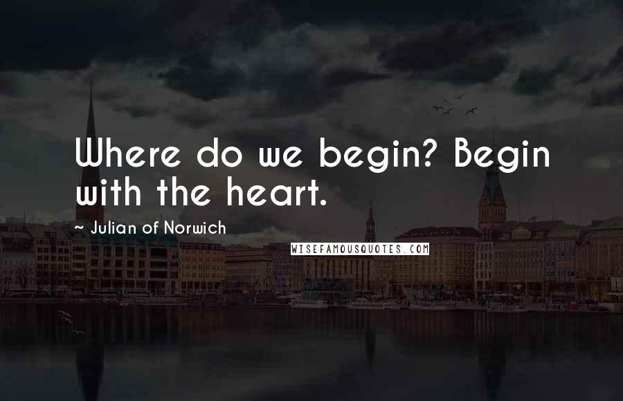 Julian Of Norwich Quotes: Where do we begin? Begin with the heart.