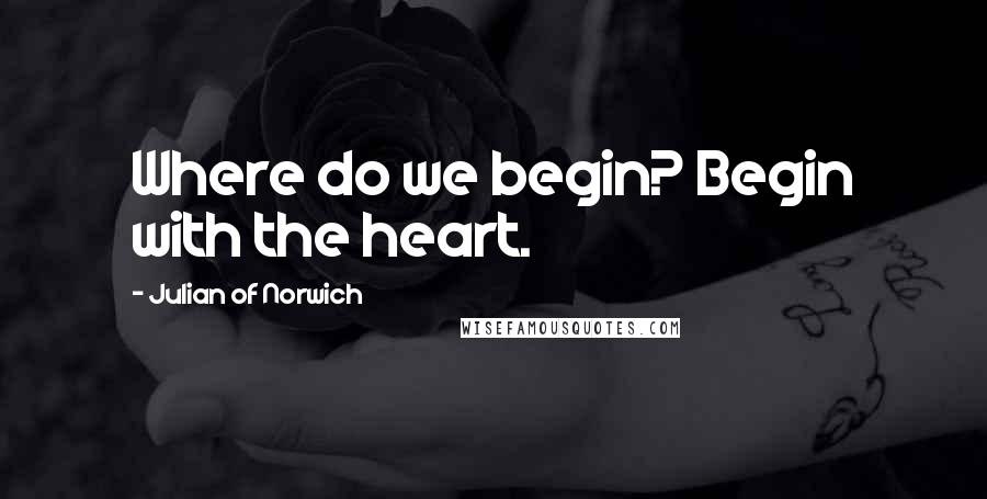 Julian Of Norwich Quotes: Where do we begin? Begin with the heart.