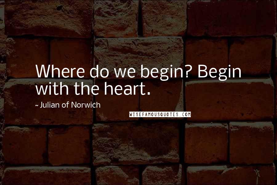 Julian Of Norwich Quotes: Where do we begin? Begin with the heart.