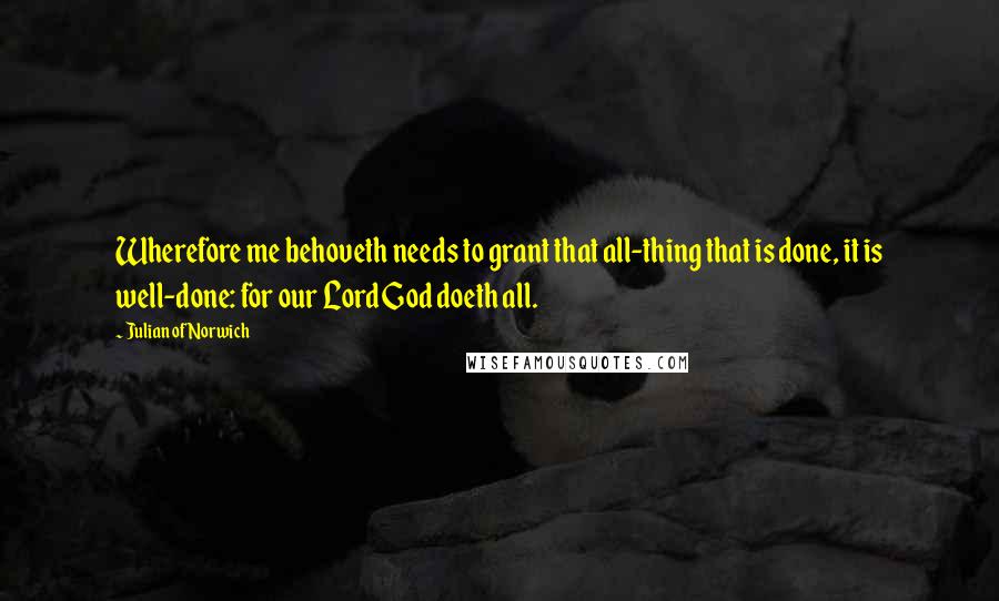 Julian Of Norwich Quotes: Wherefore me behoveth needs to grant that all-thing that is done, it is well-done: for our Lord God doeth all.