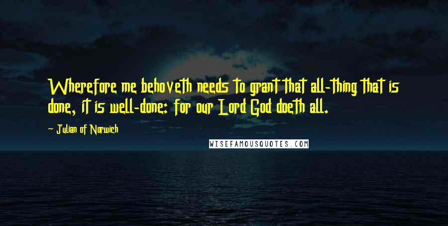Julian Of Norwich Quotes: Wherefore me behoveth needs to grant that all-thing that is done, it is well-done: for our Lord God doeth all.