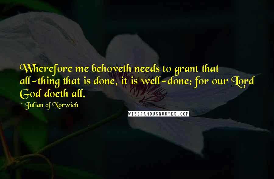 Julian Of Norwich Quotes: Wherefore me behoveth needs to grant that all-thing that is done, it is well-done: for our Lord God doeth all.