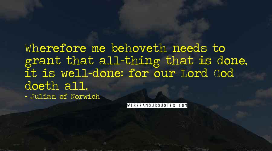 Julian Of Norwich Quotes: Wherefore me behoveth needs to grant that all-thing that is done, it is well-done: for our Lord God doeth all.