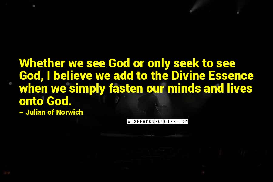 Julian Of Norwich Quotes: Whether we see God or only seek to see God, I believe we add to the Divine Essence when we simply fasten our minds and lives onto God.