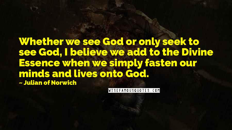 Julian Of Norwich Quotes: Whether we see God or only seek to see God, I believe we add to the Divine Essence when we simply fasten our minds and lives onto God.