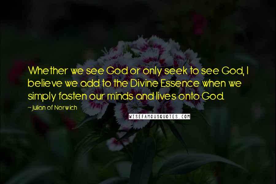 Julian Of Norwich Quotes: Whether we see God or only seek to see God, I believe we add to the Divine Essence when we simply fasten our minds and lives onto God.