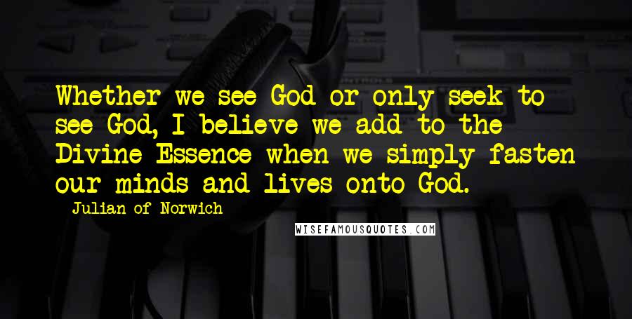 Julian Of Norwich Quotes: Whether we see God or only seek to see God, I believe we add to the Divine Essence when we simply fasten our minds and lives onto God.