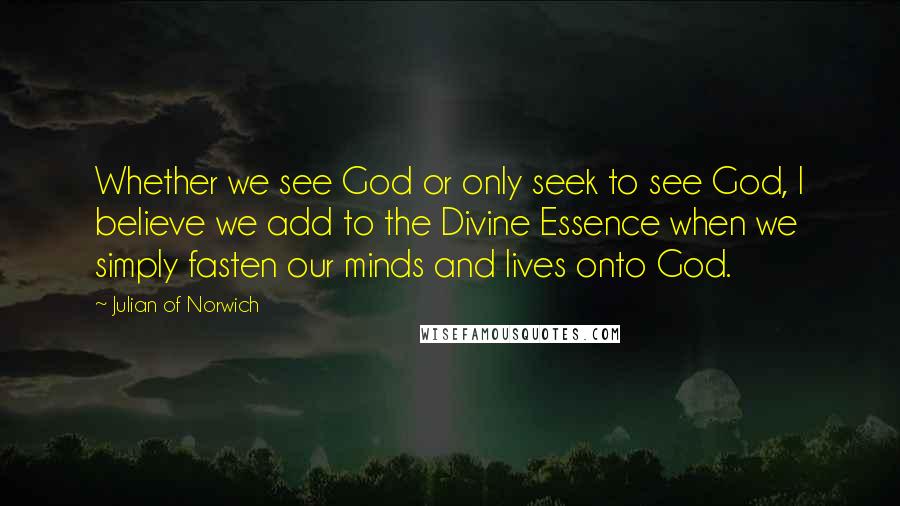 Julian Of Norwich Quotes: Whether we see God or only seek to see God, I believe we add to the Divine Essence when we simply fasten our minds and lives onto God.