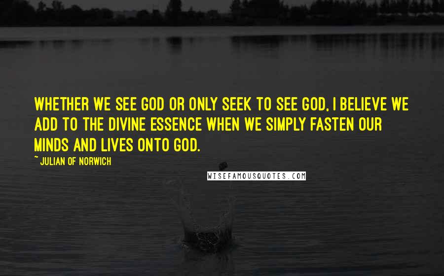 Julian Of Norwich Quotes: Whether we see God or only seek to see God, I believe we add to the Divine Essence when we simply fasten our minds and lives onto God.