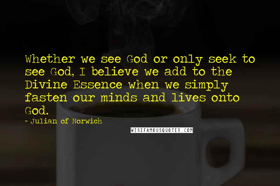 Julian Of Norwich Quotes: Whether we see God or only seek to see God, I believe we add to the Divine Essence when we simply fasten our minds and lives onto God.
