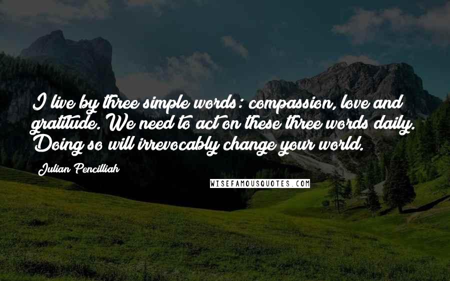 Julian Pencilliah Quotes: I live by three simple words: compassion, love and gratitude. We need to act on these three words daily. Doing so will irrevocably change your world.