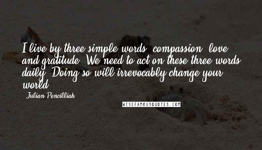 Julian Pencilliah Quotes: I live by three simple words: compassion, love and gratitude. We need to act on these three words daily. Doing so will irrevocably change your world.