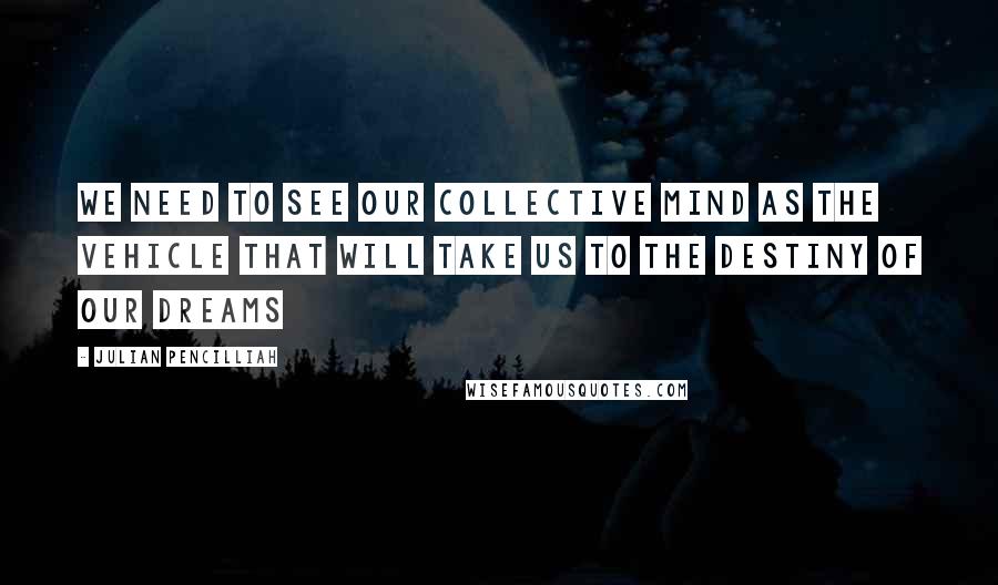 Julian Pencilliah Quotes: We need to see our collective mind as the vehicle that will take us to the destiny of our dreams